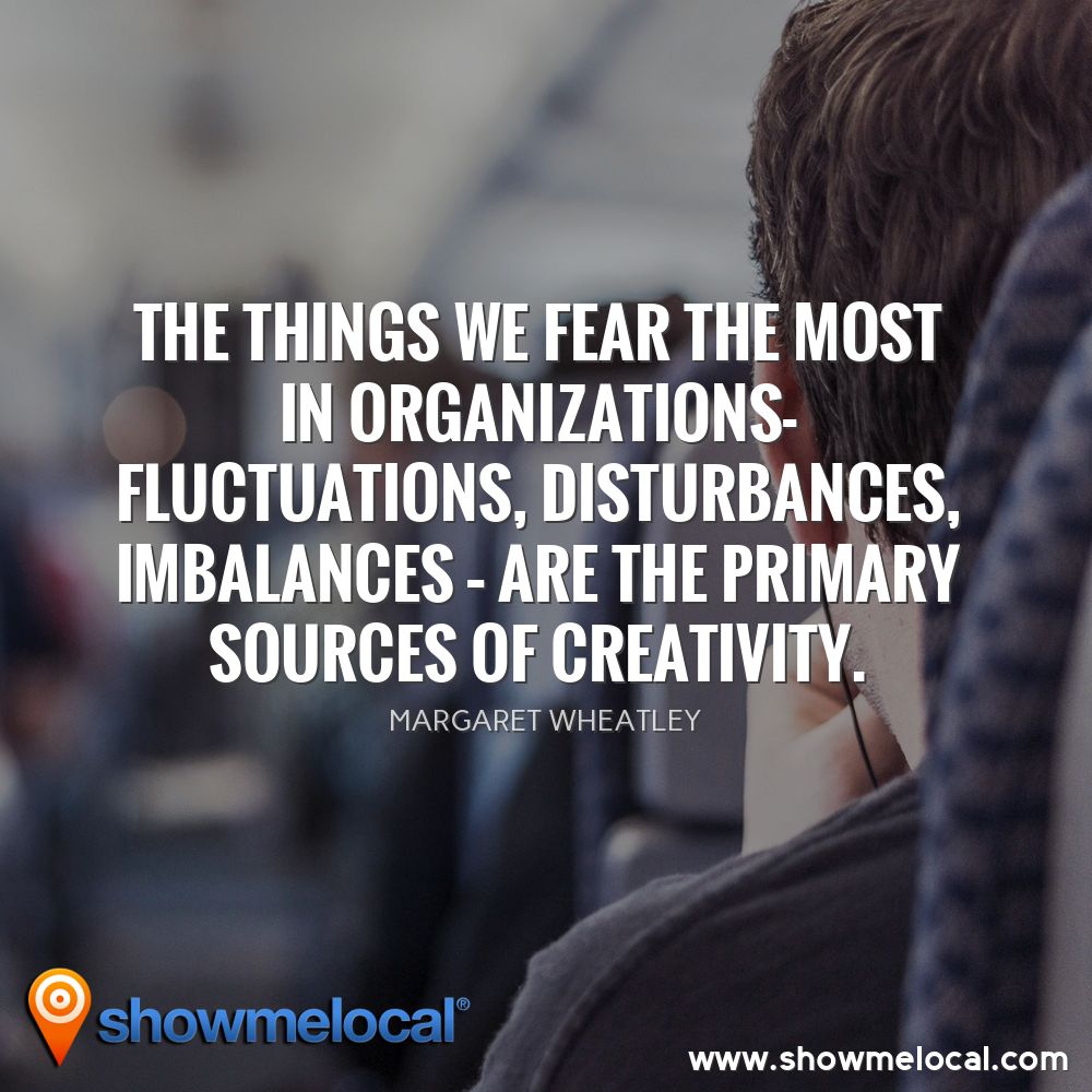 The things we fear the most in organizations- fluctuations, disturbances, imbalances – are the primary sources of creativity. ~ Margaret Wheatley