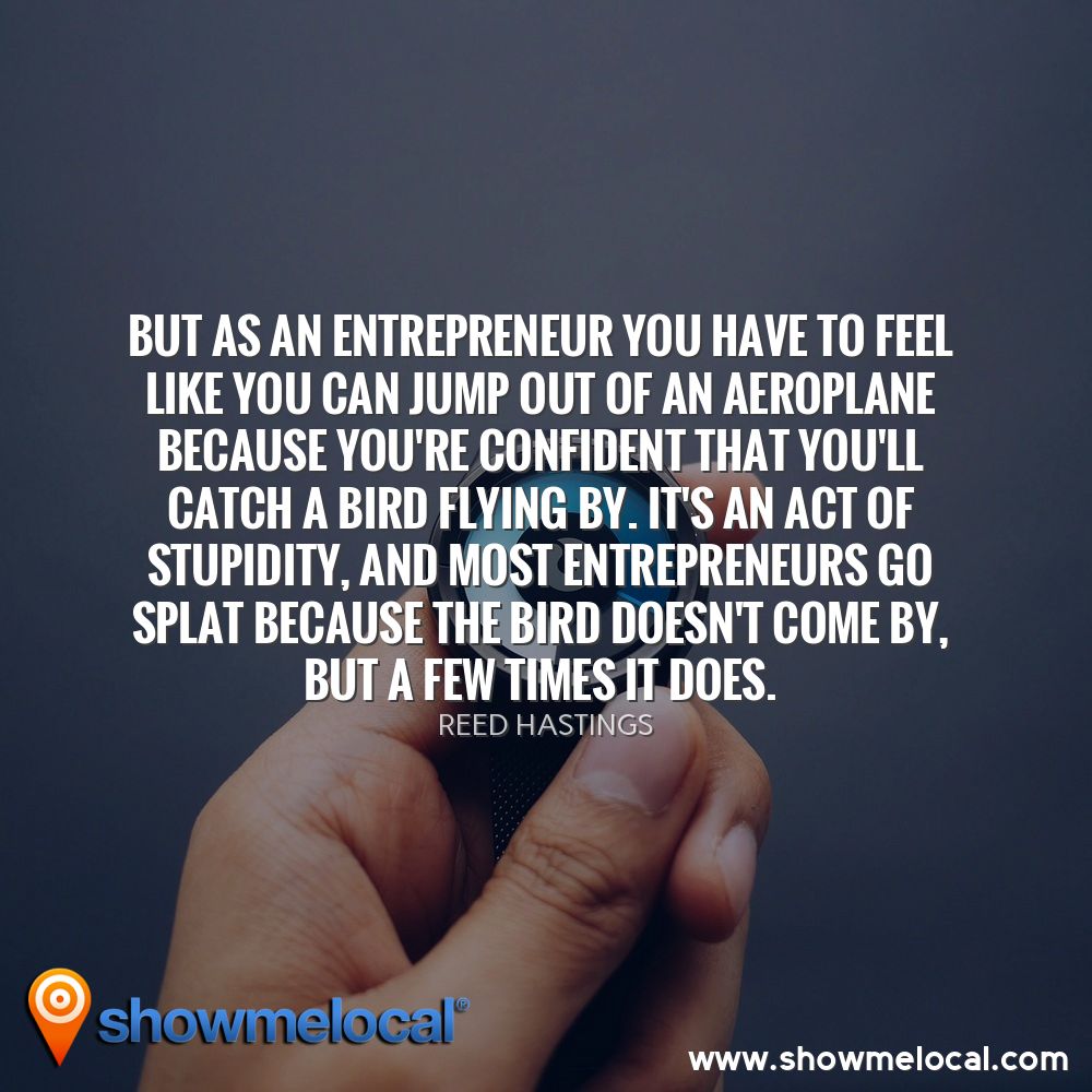 But as an entrepreneur you have to feel like you can jump out of an aeroplane because you're confident that you'll catch a bird flying by. It's an act of stupidity, and most entrepreneurs go splat because the bird doesn't come by, but a few times it does. ~ Reed Hastings