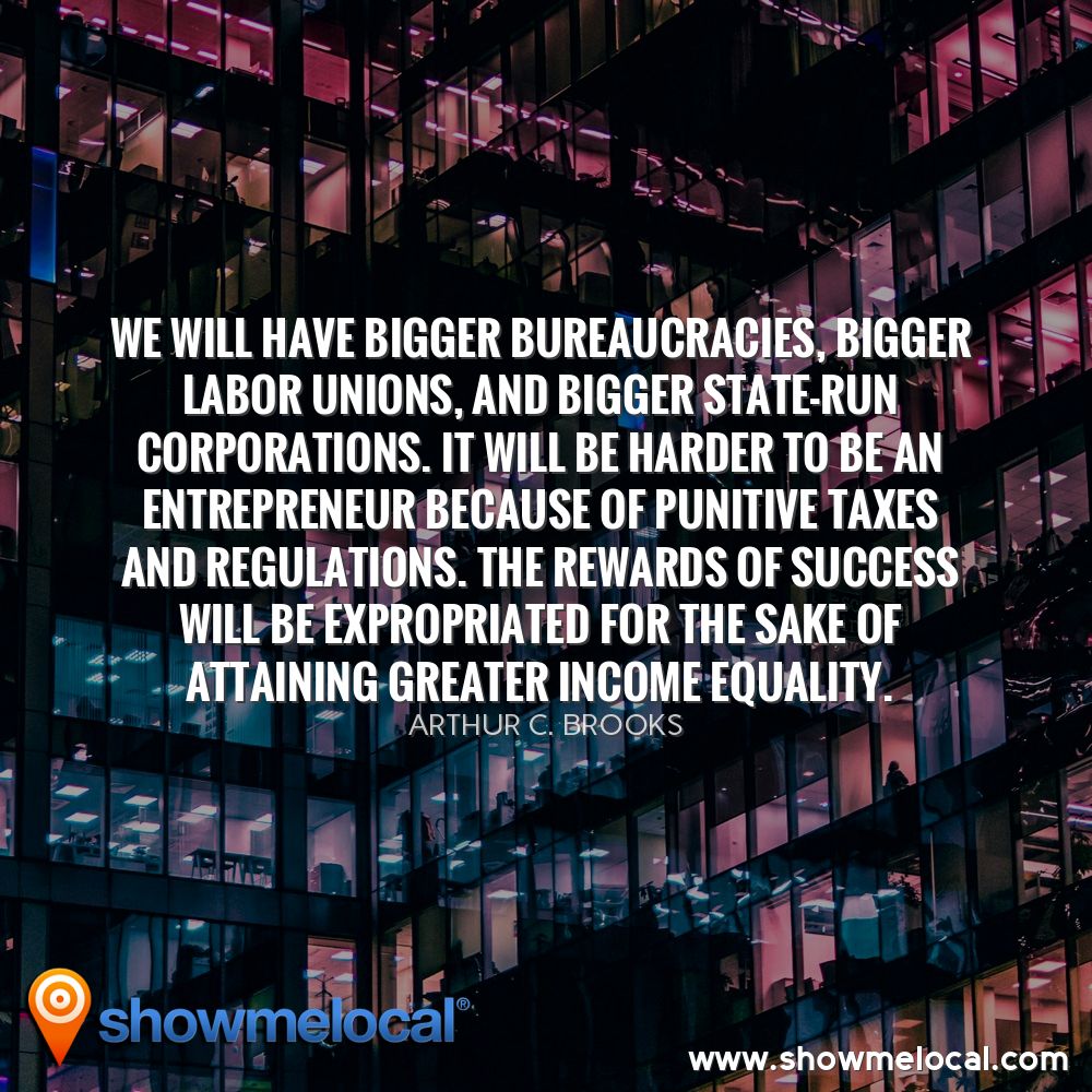We will have bigger bureaucracies, bigger labor unions, and bigger state-run corporations. It will be harder to be an entrepreneur because of punitive taxes and regulations. The rewards of success will be expropriated for the sake of attaining greater income equality. ~ Arthur C. Brooks