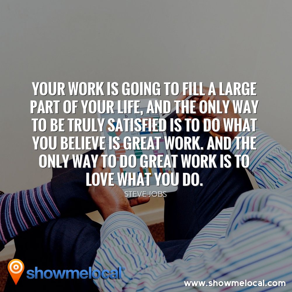 Your work is going to fill a large part of your life, and the only way to be truly satisfied is to do what you believe is great work. And the only way to do great work is to love what you do. ~ Steve Jobs