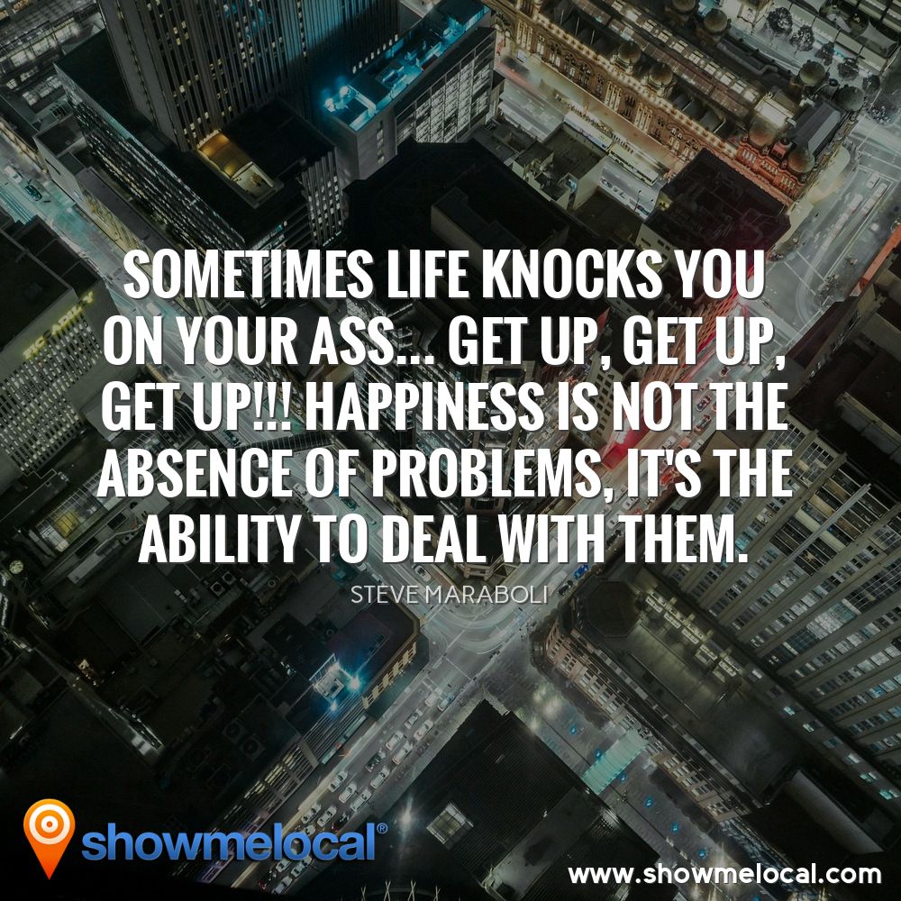 Sometimes life knocks you on your ass... get up, get up, get up!!! Happiness is not the absence of problems, it's the ability to deal with them. ~ Steve Maraboli