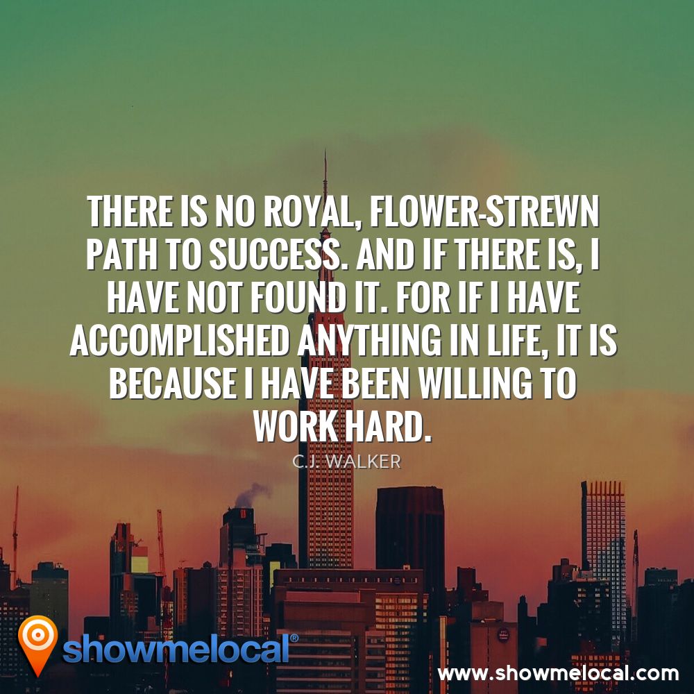 There is no royal, flower-strewn path to success. And if there is, I have not found it. For if I have accomplished anything in life, it is because I have been willing to work hard. ~ C.J. Walker